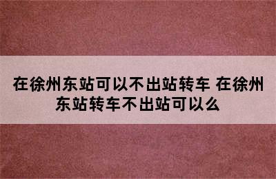 在徐州东站可以不出站转车 在徐州东站转车不出站可以么